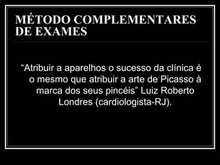 MÉTODO COMPLEMENTARES
DE EXAMES
“Atribuir a aparelhos o sucesso da clínica é
o mesmo que atribuir a arte de Picasso à
marca dos seus pincéis” Luiz Roberto
Londres (cardiologista-RJ).
 