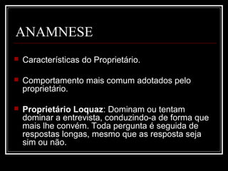 ANAMNESE
 Características do Proprietário.
 Comportamento mais comum adotados pelo
proprietário.
 Proprietário Loquaz: Dominam ou tentam
dominar a entrevista, conduzindo-a de forma que
mais lhe convém. Toda pergunta é seguida de
respostas longas, mesmo que as resposta seja
sim ou não.
 