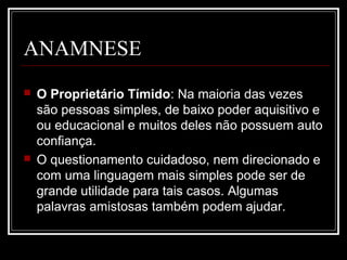 ANAMNESE
 O Proprietário Tímido: Na maioria das vezes
são pessoas simples, de baixo poder aquisitivo e
ou educacional e muitos deles não possuem auto
confiança.
 O questionamento cuidadoso, nem direcionado e
com uma linguagem mais simples pode ser de
grande utilidade para tais casos. Algumas
palavras amistosas também podem ajudar.
 
