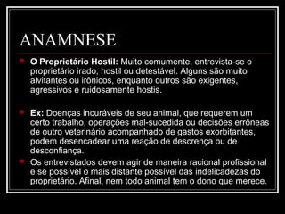 ANAMNESE
 O Proprietário Hostil: Muito comumente, entrevista-se o
proprietário irado, hostil ou detestável. Alguns são muito
alvitantes ou irônicos, enquanto outros são exigentes,
agressivos e ruidosamente hostis.
 Ex: Doenças incuráveis de seu animal, que requerem um
certo trabalho, operações mal-sucedida ou decisões errôneas
de outro veterinário acompanhado de gastos exorbitantes,
podem desencadear uma reação de descrença ou de
desconfiança.
 Os entrevistados devem agir de maneira racional profissional
e se possível o mais distante possível das indelicadezas do
proprietário. Afinal, nem todo animal tem o dono que merece.
 