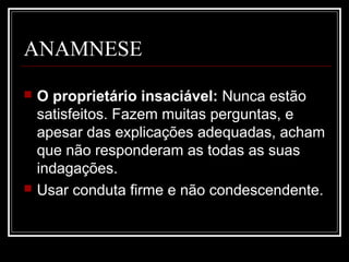 ANAMNESE
 O proprietário insaciável: Nunca estão
satisfeitos. Fazem muitas perguntas, e
apesar das explicações adequadas, acham
que não responderam as todas as suas
indagações.
 Usar conduta firme e não condescendente.
 