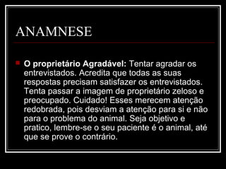 ANAMNESE
 O proprietário Agradável: Tentar agradar os
entrevistados. Acredita que todas as suas
respostas precisam satisfazer os entrevistados.
Tenta passar a imagem de proprietário zeloso e
preocupado. Cuidado! Esses merecem atenção
redobrada, pois desviam a atenção para si e não
para o problema do animal. Seja objetivo e
pratico, lembre-se o seu paciente é o animal, até
que se prove o contrário.
 