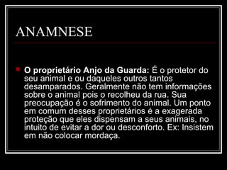 ANAMNESE
 O proprietário Anjo da Guarda: É o protetor do
seu animal e ou daqueles outros tantos
desamparados. Geralmente não tem informações
sobre o animal pois o recolheu da rua. Sua
preocupação é o sofrimento do animal. Um ponto
em comum desses proprietários é a exagerada
proteção que eles dispensam a seus animais, no
intuito de evitar a dor ou desconforto. Ex: Insistem
em não colocar mordaça.
 