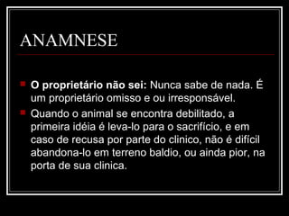 ANAMNESE
 O proprietário não sei: Nunca sabe de nada. É
um proprietário omisso e ou irresponsável.
 Quando o animal se encontra debilitado, a
primeira idéia é leva-lo para o sacrifício, e em
caso de recusa por parte do clinico, não é difícil
abandona-lo em terreno baldio, ou ainda pior, na
porta de sua clinica.
 