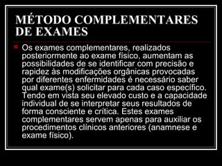 MÉTODO COMPLEMENTARES
DE EXAMES
 Os exames complementares, realizados
posteriormente ao exame físico, aumentam as
possibilidades de se identificar com precisão e
rapidez às modificações orgânicas provocadas
por diferentes enfermidades é necessário saber
qual exame(s) solicitar para cada caso específico.
Tendo em vista seu elevado custo e a capacidade
individual de se interpretar seus resultados de
forma consciente e crítica. Estes exames
complementares servem apenas para auxiliar os
procedimentos clínicos anteriores (anamnese e
exame físico).
 