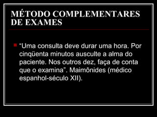 MÉTODO COMPLEMENTARES
DE EXAMES
 “Uma consulta deve durar uma hora. Por
cinqüenta minutos ausculte a alma do
paciente. Nos outros dez, faça de conta
que o examina”. Maimônides (médico
espanhol-século XII).
 