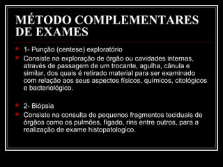MÉTODO COMPLEMENTARES
DE EXAMES
 1- Punção (centese) exploratório
 Consiste na exploração de órgão ou cavidades internas,
através de passagem de um trocante, agulha, cânula e
similar, dos quais é retirado material para ser examinado
com relação aos seus aspectos físicos, químicos, citológicos
e bacteriológico.
 2- Biópsia
 Consiste na consulta de pequenos fragmentos teciduais de
órgãos como os pulmões, fígado, rins entre outros, para a
realização de exame histopatologico.
 