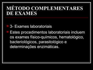 MÉTODO COMPLEMENTARES
DE EXAMES
 3- Exames laboratoriais
 Estes procedimentos laboratoriais incluem
os exames físico-químicos, hematológico,
bacteriológicos, parasitológico e
determinações enzimáticas.
 