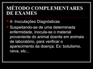 MÉTODO COMPLEMENTARES
DE EXAMES
 4- Inoculações Diagnósticas
 Suspeitando-se de uma determinada
enfermidade, inocula-se o material
proveniente do animal doente em animais
de laboratório, para verificar o
aparecimento da doença. Ex: botulismo,
raiva, etc...
 