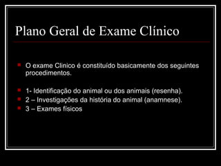 Plano Geral de Exame Clínico
 O exame Clinico é constituído basicamente dos seguintes
procedimentos.
 1- Identificação do animal ou dos animais (resenha).
 2 – Investigações da história do animal (anamnese).
 3 – Exames físicos
 
