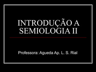 INTRODUÇÃO A
SEMIOLOGIA II
Professora: Agueda Ap. L. S. Rial
 