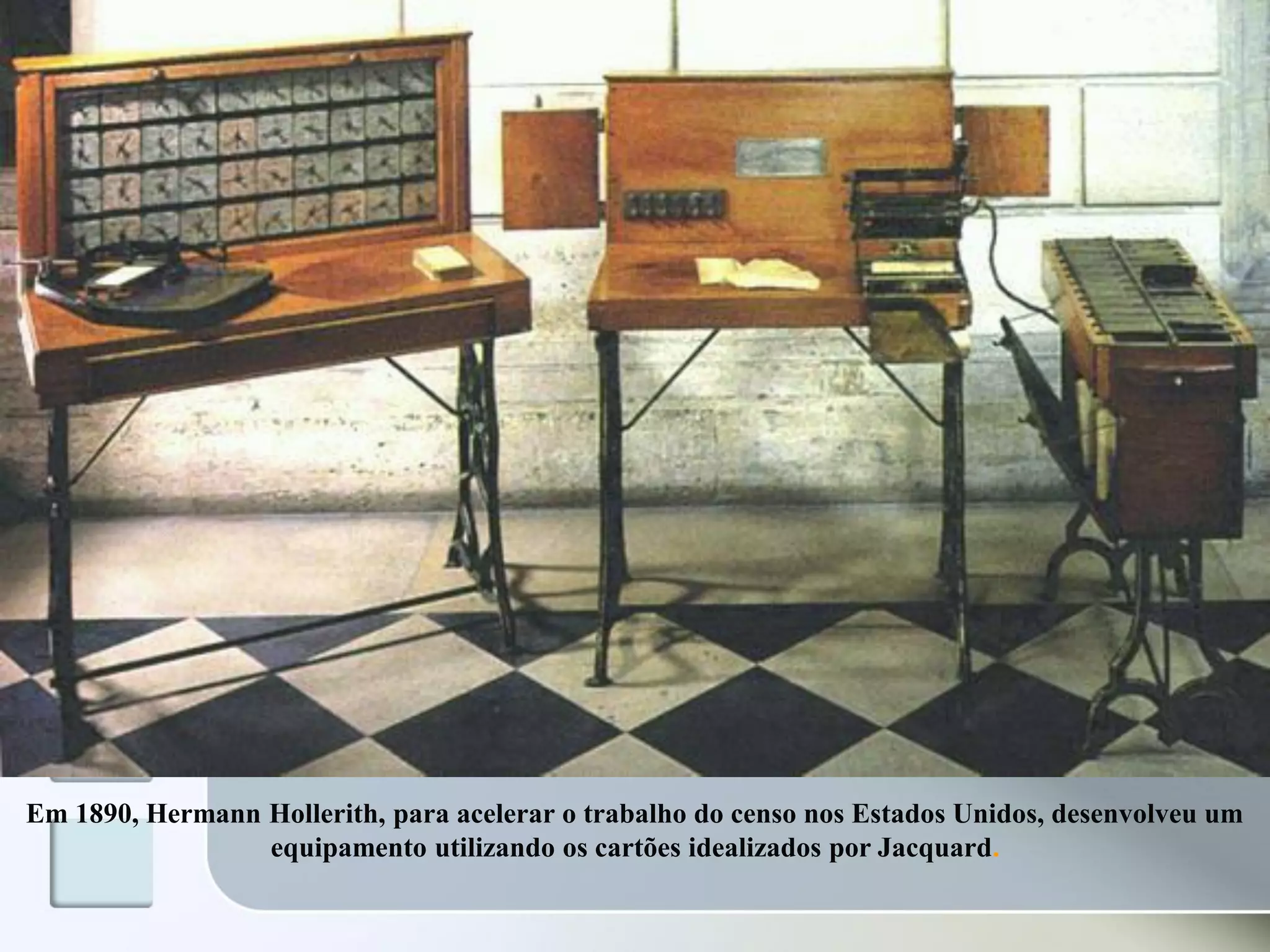 Em 1890, Hermann Hollerith, para acelerar o trabalho do censo nos Estados Unidos, desenvolveu um
equipamento utilizando os cartões idealizados por Jacquard.

 