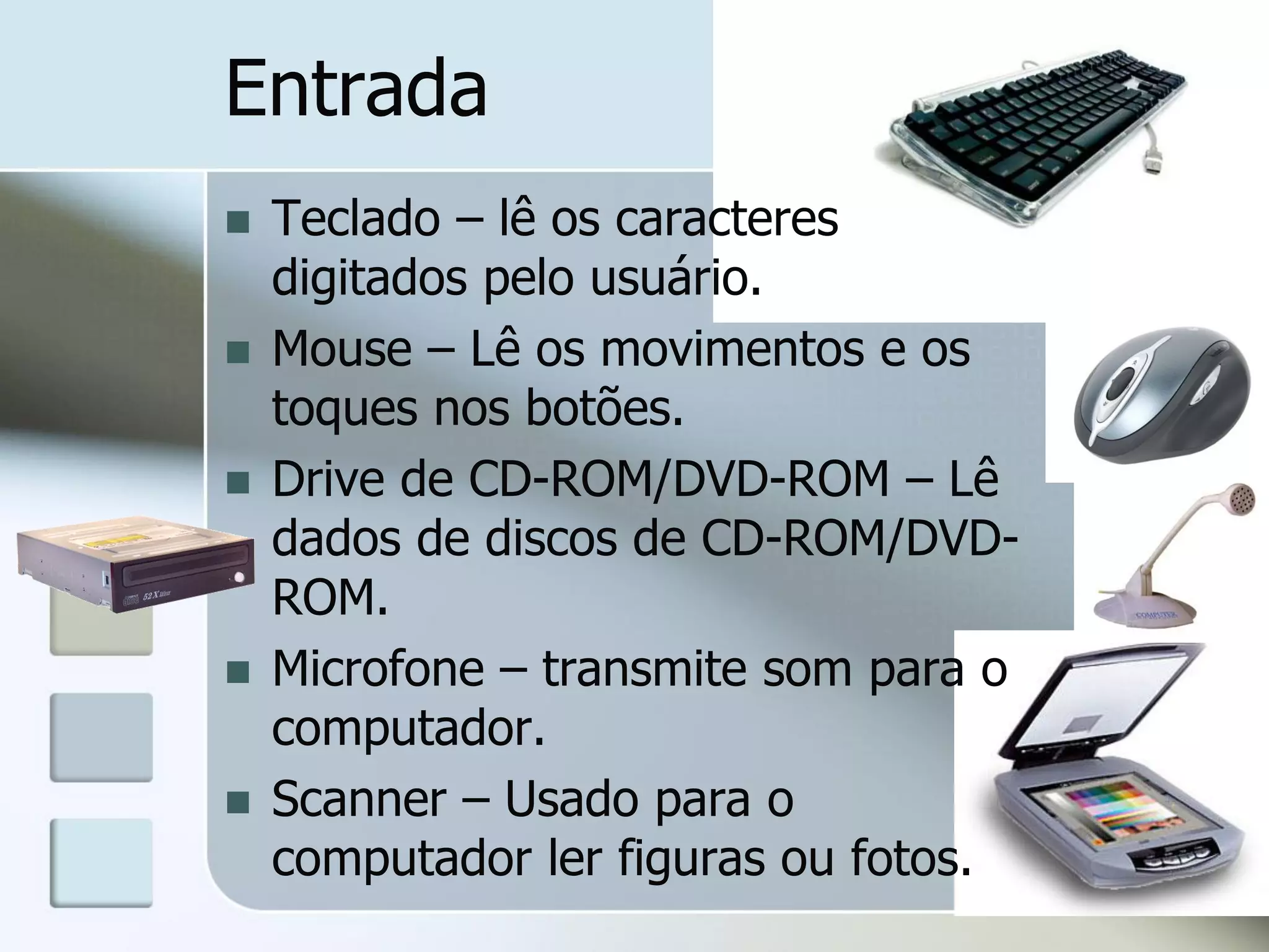 Entrada








Teclado – lê os caracteres
digitados pelo usuário.
Mouse – Lê os movimentos e os
toques nos botões.
Drive de CD-ROM/DVD-ROM – Lê
dados de discos de CD-ROM/DVDROM.
Microfone – transmite som para o
computador.
Scanner – Usado para o
computador ler figuras ou fotos.

 