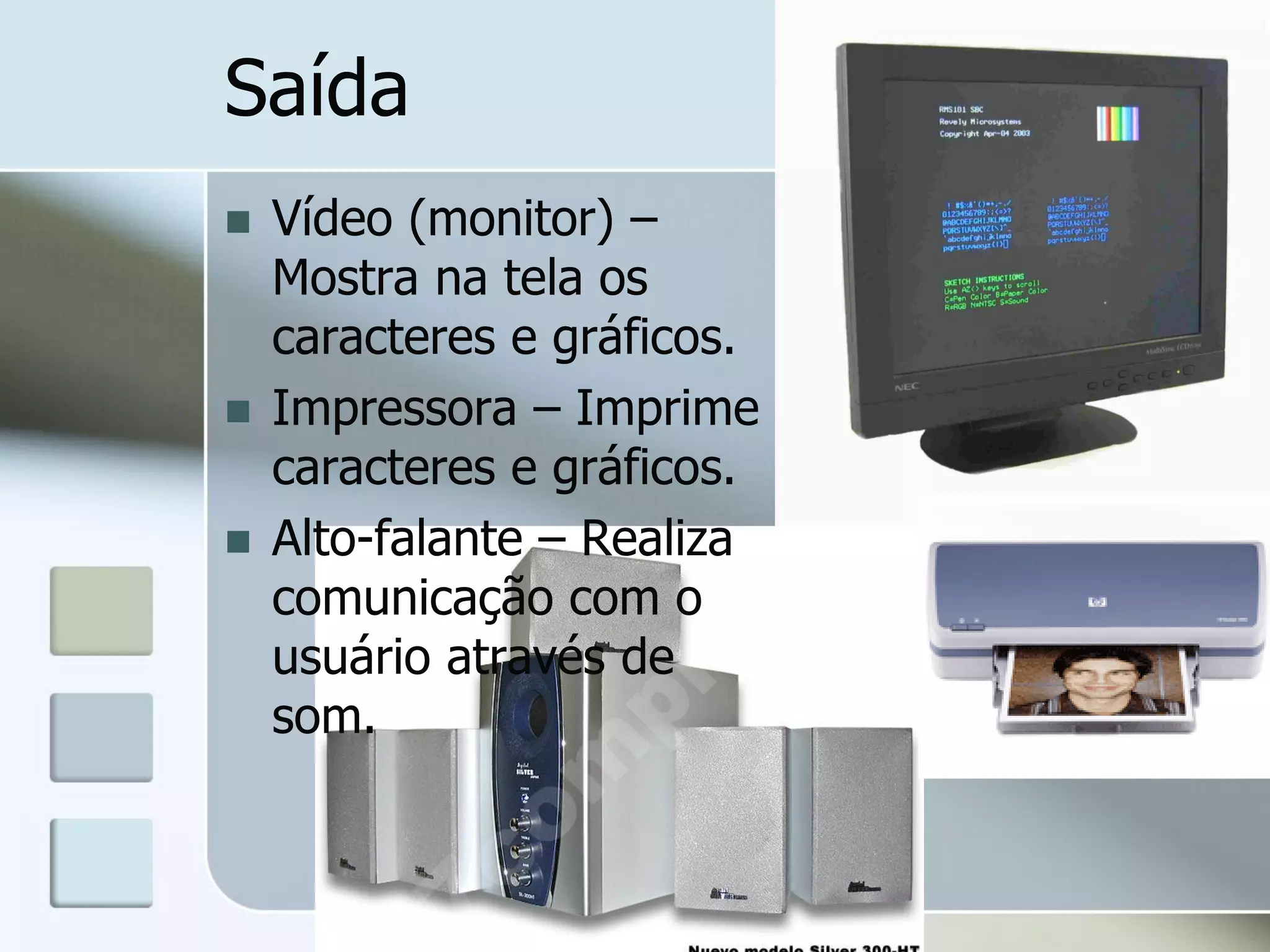 Saída





Vídeo (monitor) –
Mostra na tela os
caracteres e gráficos.
Impressora – Imprime
caracteres e gráficos.
Alto-falante – Realiza
comunicação com o
usuário através de
som.

 