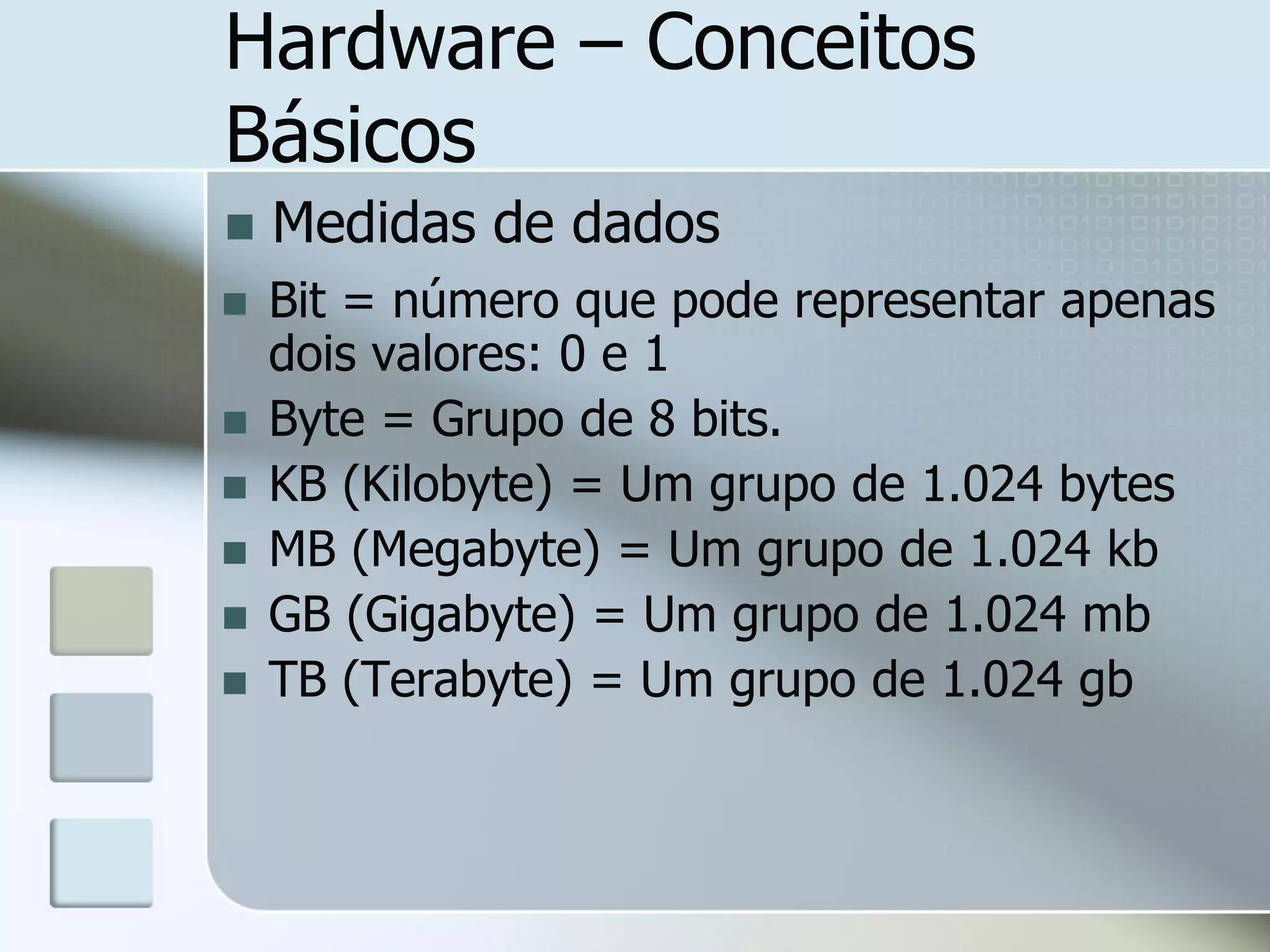 Hardware – Conceitos
Básicos


Medidas de dados



Bit = número que pode representar apenas
dois valores: 0 e 1
Byte = Grupo de 8 bits.
KB (Kilobyte) = Um grupo de 1.024 bytes
MB (Megabyte) = Um grupo de 1.024 kb
GB (Gigabyte) = Um grupo de 1.024 mb
TB (Terabyte) = Um grupo de 1.024 gb








 