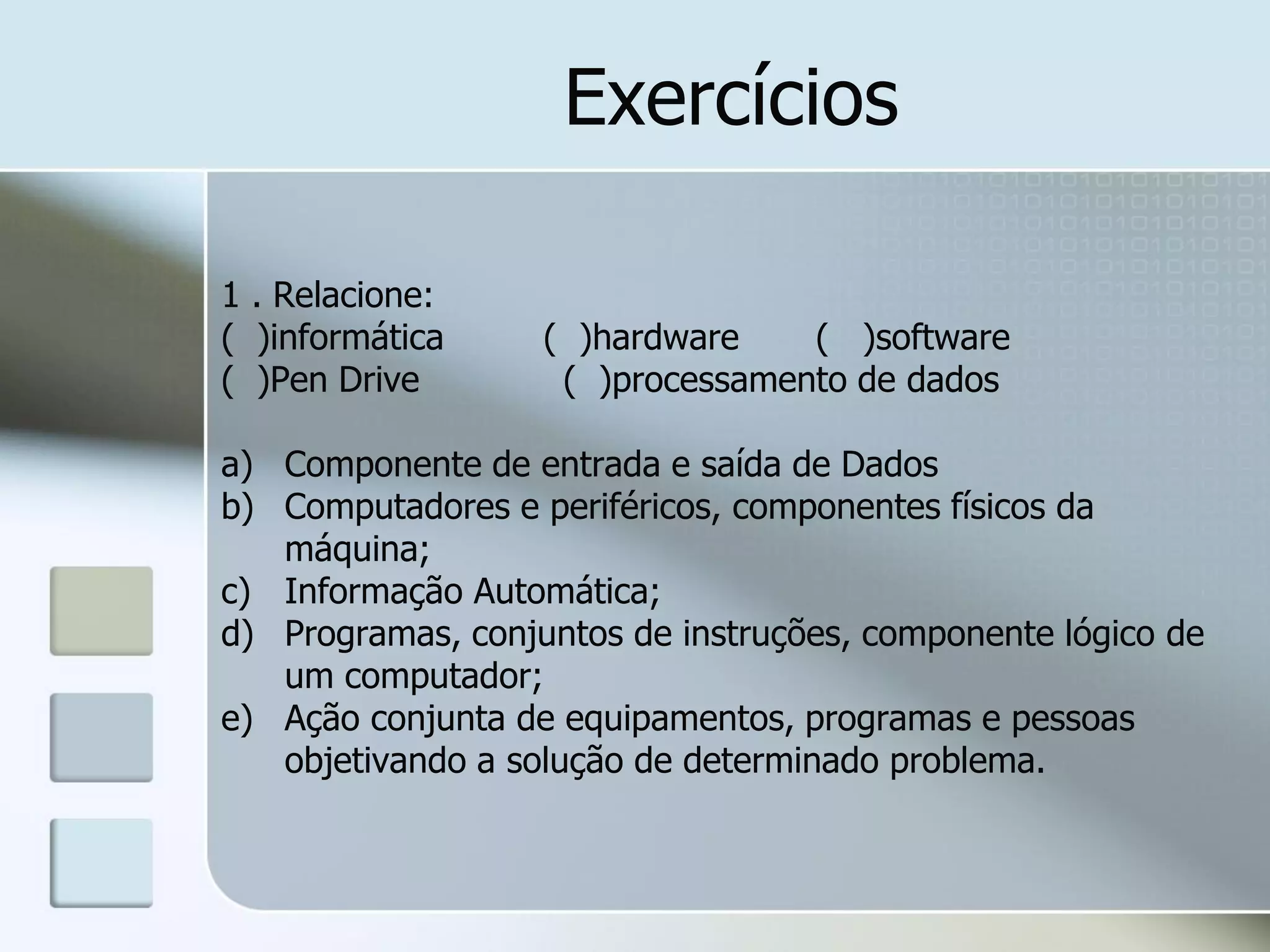 Exercícios
1 . Relacione:
( )informática
( )Pen Drive

( )hardware
( )software
( )processamento de dados

a) Componente de entrada e saída de Dados
b) Computadores e periféricos, componentes físicos da
máquina;
c) Informação Automática;
d) Programas, conjuntos de instruções, componente lógico de
um computador;
e) Ação conjunta de equipamentos, programas e pessoas
objetivando a solução de determinado problema.

 