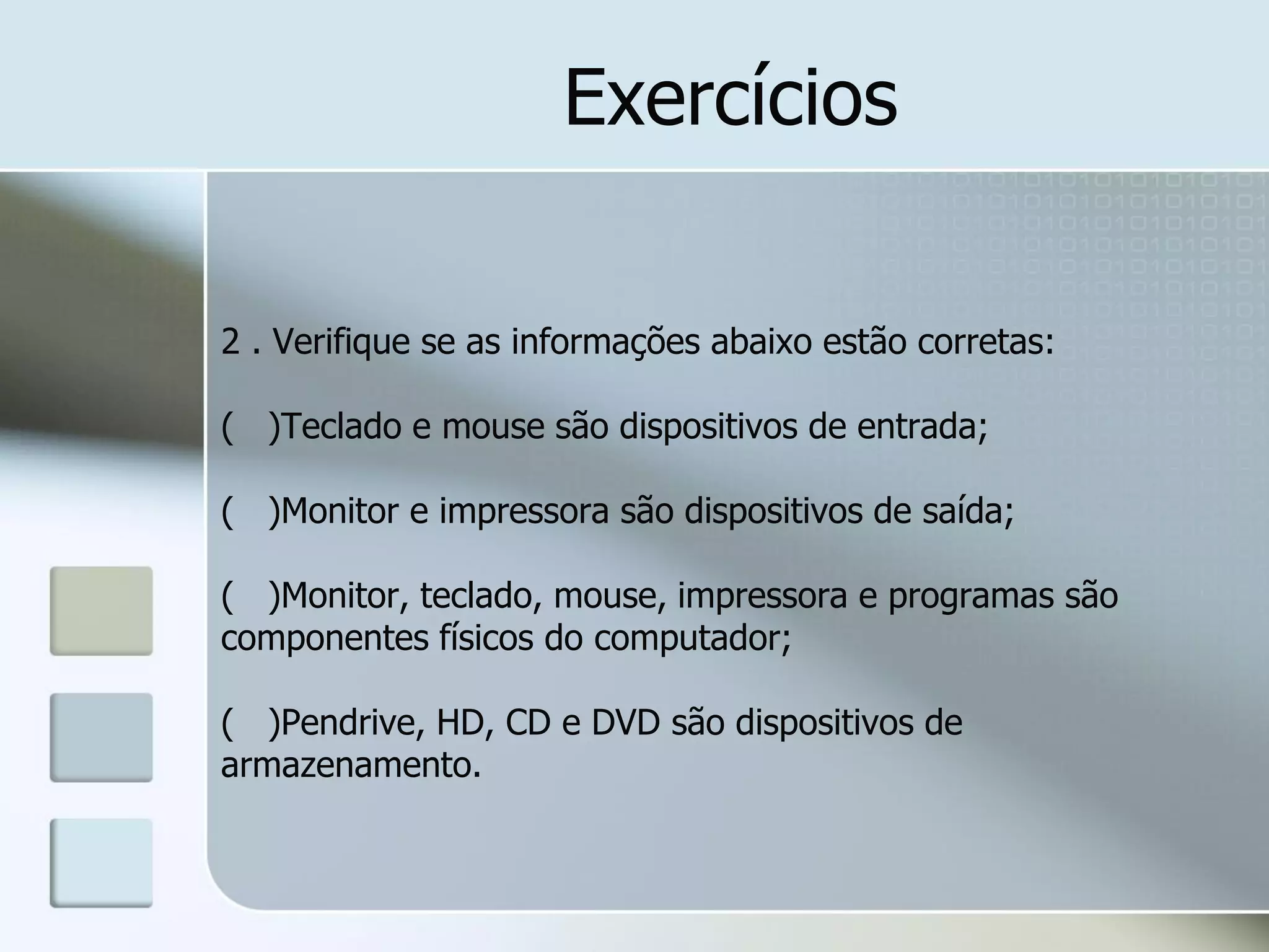 Exercícios
2 . Verifique se as informações abaixo estão corretas:
( )Teclado e mouse são dispositivos de entrada;

( )Monitor e impressora são dispositivos de saída;
( )Monitor, teclado, mouse, impressora e programas são
componentes físicos do computador;
( )Pendrive, HD, CD e DVD são dispositivos de
armazenamento.

 