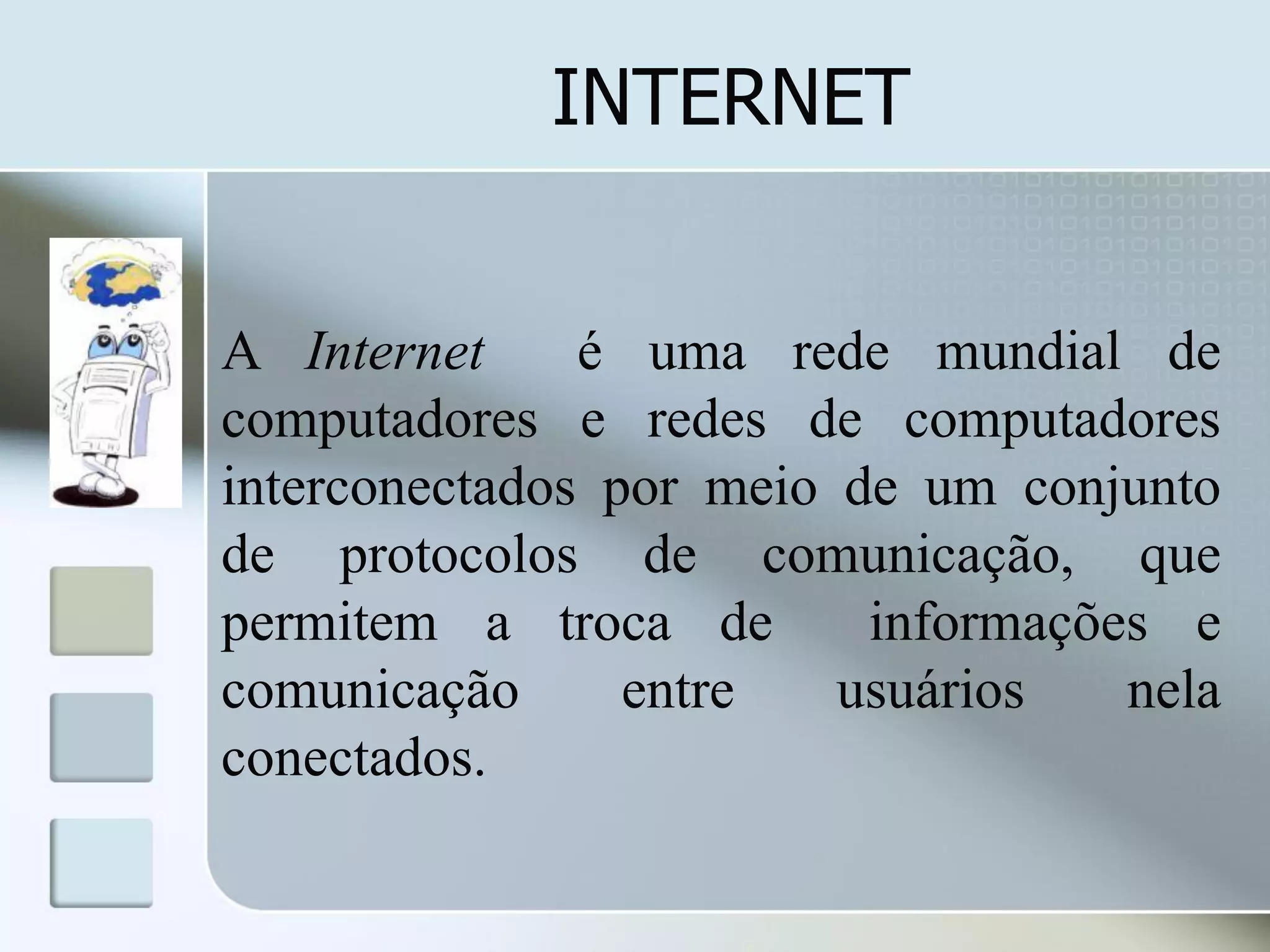 INTERNET
A Internet
é uma rede mundial de
computadores e redes de computadores
interconectados por meio de um conjunto
de protocolos de comunicação, que
permitem a troca de
informações e
comunicação
entre
usuários
nela
conectados.

 