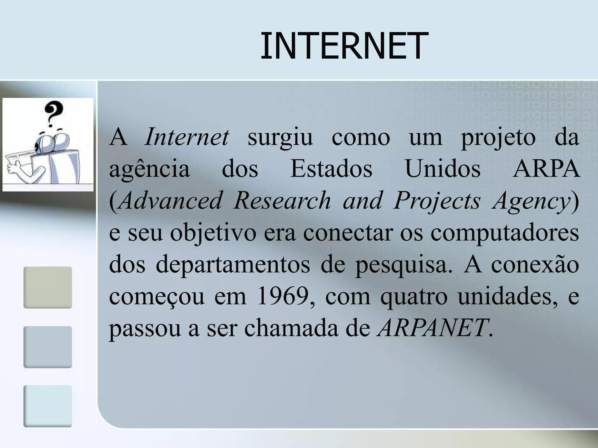 INTERNET
A Internet surgiu como um projeto da
agência dos Estados Unidos ARPA
(Advanced Research and Projects Agency)
e seu objetivo era conectar os computadores
dos departamentos de pesquisa. A conexão
começou em 1969, com quatro unidades, e
passou a ser chamada de ARPANET.

 