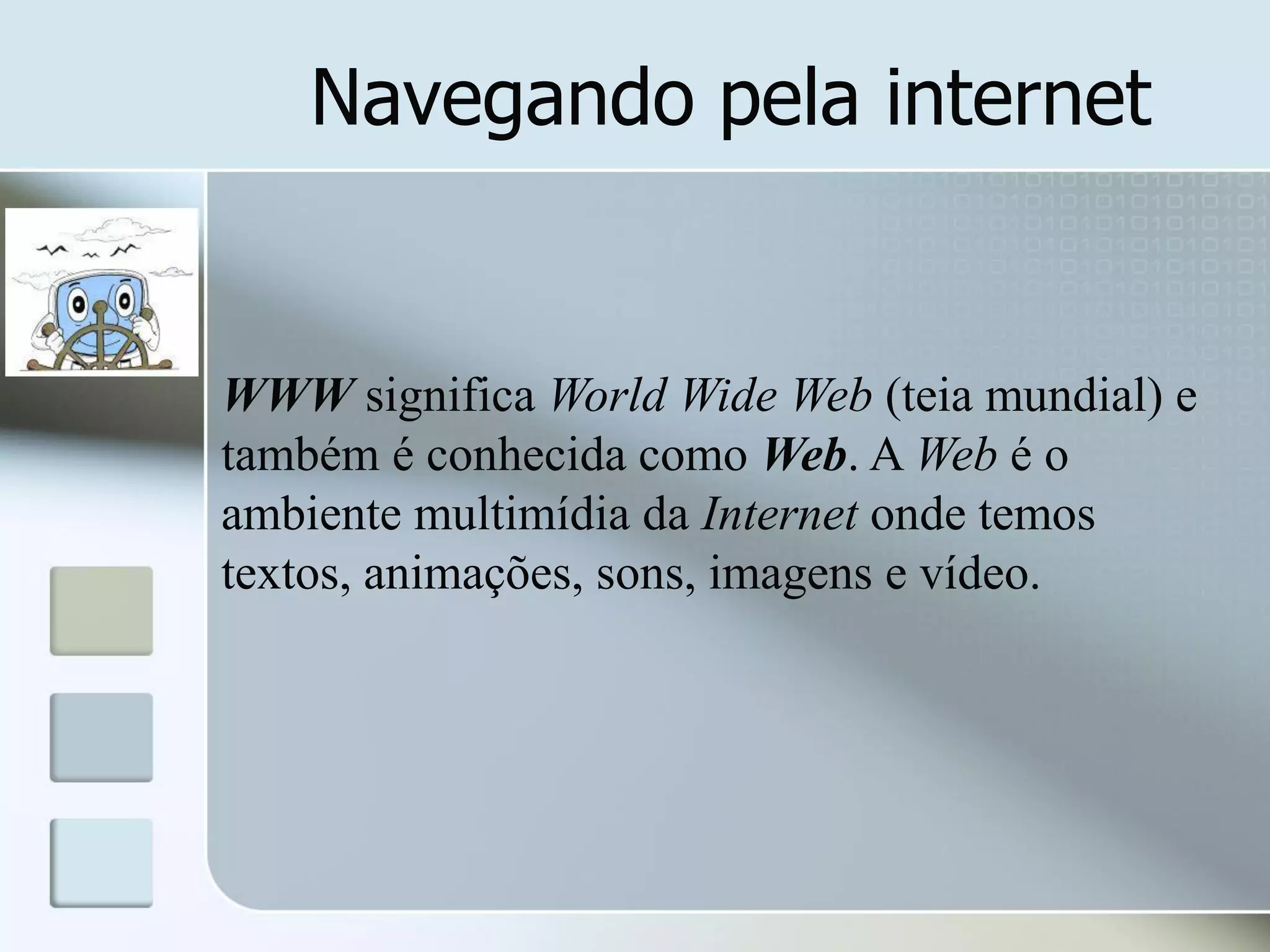 Navegando pela internet

WWW significa World Wide Web (teia mundial) e
também é conhecida como Web. A Web é o
ambiente multimídia da Internet onde temos
textos, animações, sons, imagens e vídeo.

 