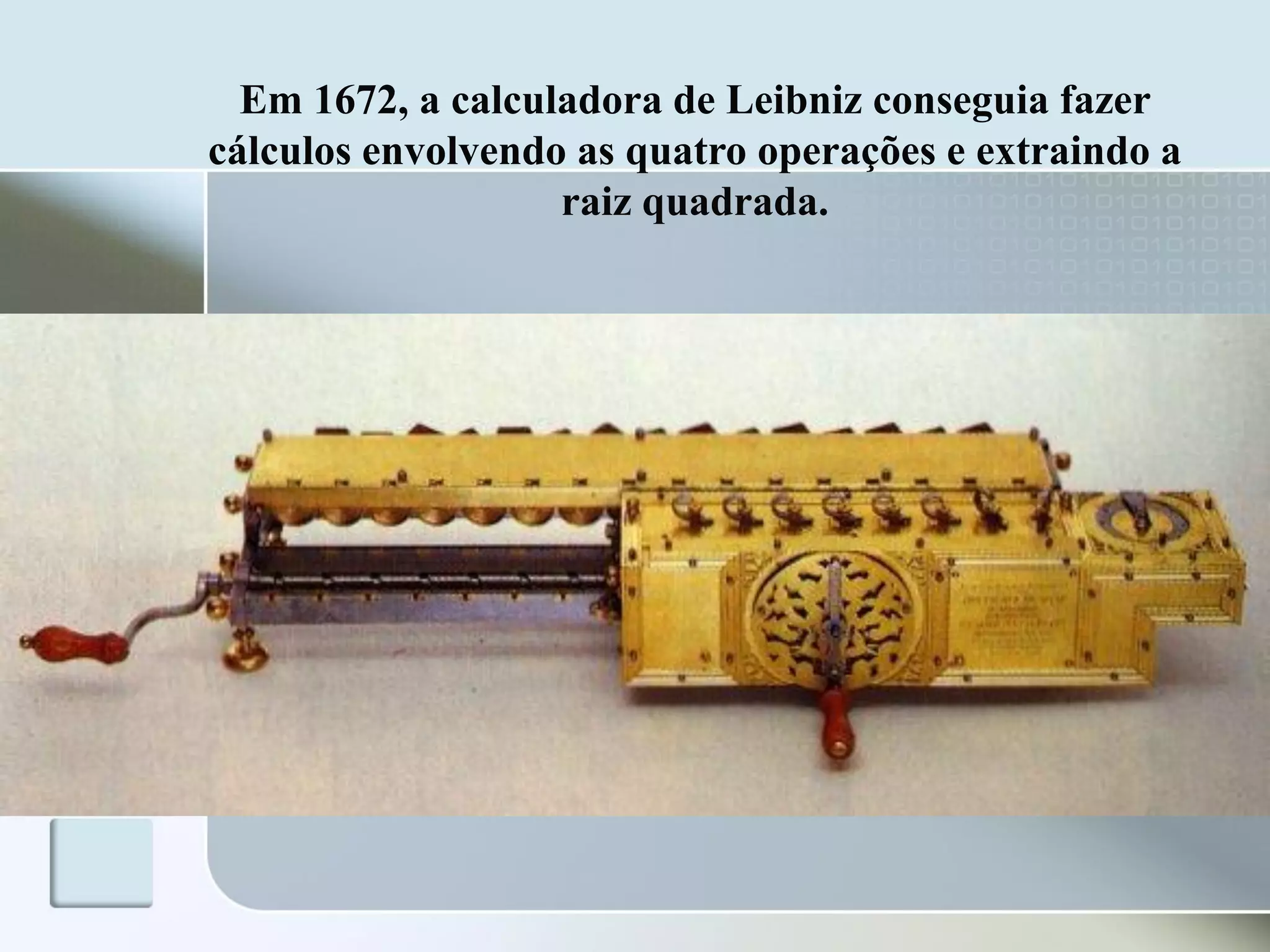 Em 1672, a calculadora de Leibniz conseguia fazer
cálculos envolvendo as quatro operações e extraindo a
raiz quadrada.

 