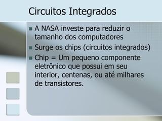 Circuitos Integrados
A NASA investe para reduzir o
tamanho dos computadores
 Surge os chips (circuitos integrados)
 Chip = Um pequeno componente
eletrônico que possui em seu
interior, centenas, ou até milhares
de transistores.


 