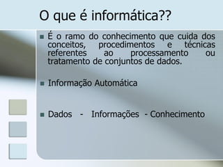 O que é informática??


É o ramo do conhecimento que cuida dos
conceitos, procedimentos e técnicas
referentes
ao
processamento
ou
tratamento de conjuntos de dados.



Informação Automática



Dados - Informações - Conhecimento

 