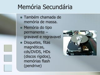 Memória Secundária





Também chamada de
memória de massa.
Memória do tipo
permanente –
gravavel e regravavel
Disquetes, fitas
magnéticas,
cds/DVDS, HDs
(discos rígidos),
memórias flash
(pendrive)

 
