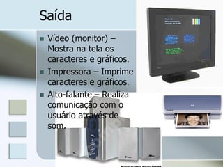 Saída





Vídeo (monitor) –
Mostra na tela os
caracteres e gráficos.
Impressora – Imprime
caracteres e gráficos.
Alto-falante – Realiza
comunicação com o
usuário através de
som.

 