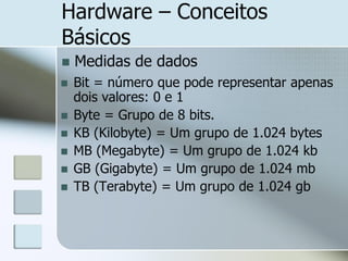 Hardware – Conceitos
Básicos


Medidas de dados



Bit = número que pode representar apenas
dois valores: 0 e 1
Byte = Grupo de 8 bits.
KB (Kilobyte) = Um grupo de 1.024 bytes
MB (Megabyte) = Um grupo de 1.024 kb
GB (Gigabyte) = Um grupo de 1.024 mb
TB (Terabyte) = Um grupo de 1.024 gb








 
