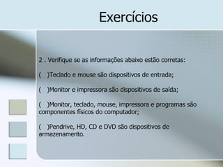 Exercícios
2 . Verifique se as informações abaixo estão corretas:
( )Teclado e mouse são dispositivos de entrada;

( )Monitor e impressora são dispositivos de saída;
( )Monitor, teclado, mouse, impressora e programas são
componentes físicos do computador;
( )Pendrive, HD, CD e DVD são dispositivos de
armazenamento.

 