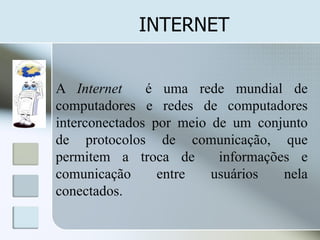 INTERNET
A Internet
é uma rede mundial de
computadores e redes de computadores
interconectados por meio de um conjunto
de protocolos de comunicação, que
permitem a troca de
informações e
comunicação
entre
usuários
nela
conectados.

 