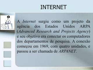 INTERNET
A Internet surgiu como um projeto da
agência dos Estados Unidos ARPA
(Advanced Research and Projects Agency)
e seu objetivo era conectar os computadores
dos departamentos de pesquisa. A conexão
começou em 1969, com quatro unidades, e
passou a ser chamada de ARPANET.

 