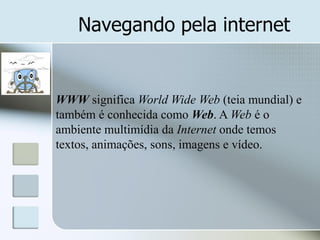 Navegando pela internet

WWW significa World Wide Web (teia mundial) e
também é conhecida como Web. A Web é o
ambiente multimídia da Internet onde temos
textos, animações, sons, imagens e vídeo.

 
