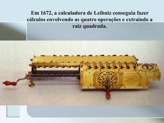 Em 1672, a calculadora de Leibniz conseguia fazer
cálculos envolvendo as quatro operações e extraindo a
raiz quadrada.

 
