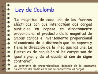 28
“La magnitud de cada una de las fuerzas
eléctricas con que interactúan dos cargas
puntuales en reposo es directamente
proporcional al producto de la magnitud de
ambas cargas e inversamente proporcional
al cuadrado de la distancia que las separa y
tiene la dirección de la línea que las une. La
fuerza es de repulsión si las cargas son de
igual signo, y de atracción si son de signo
contrario”.
Ley de Coulomb
La constante de proporcionalidad depende de la constante
dieléctrica del medio en el que se encuentran las cargas.
 