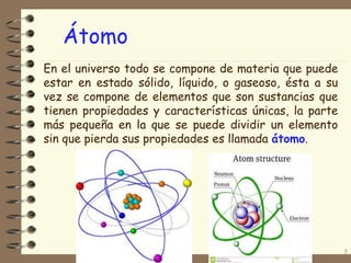 5
En el universo todo se compone de materia que puede
estar en estado sólido, líquido, o gaseoso, ésta a su
vez se compone de elementos que son sustancias que
tienen propiedades y características únicas, la parte
más pequeña en la que se puede dividir un elemento
sin que pierda sus propiedades es llamada átomo.
Átomo
 
