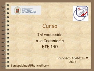 Curso
Introducción
a la Ingeniería
EIE 140
Francisco Apablaza M.
2014
famapablaza@hotmail.com
 