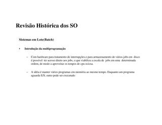 Revisão Histórica dos SO

 Sistemas em Lote(Batch)

 •   Introdução da multiprogramação

      –   Com hardware para tratamento de interrupções e para armazenamento de vários jobs em disco
          é possível ter acesso direto aos jobs, o que viabiliza a escala de jobs em uma determinada
          ordem, de modo a aproveitar os tempos de cpu ociosa.

      –   A idéia é manter vários programas em memória ao mesmo tempo. Enquanto um programa
          aguarda E/S, outro pode ser executado
 