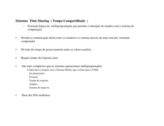 Sistemas Time Sharing ( Tempo Compartilhado )
     –   Extensão lógica da multiprogramação que permite a interação do usuário com o sistema de
         computação

•   Permite a comunicação direta entre os usuários e o sistema através de uma conexão terminal-
    computador

•   Divisão do tempo de processamento entre os vários usuários

•   Requer tempo de resposta curto

•   São mais complexos que os sistemas operacionais multiprogramados
         A idéia básica surguiu com o Sistema Multics que evoluiu para o UNIX
           Escalonamento
           Proteção
           Tempo de resposta
           Ataques
           Sistema de arquivos.


•   Base dos SOs modernos.
 