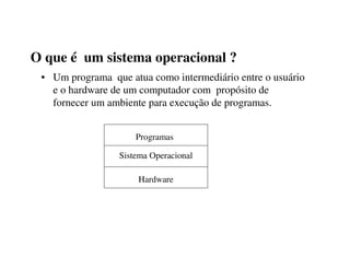 O que é um sistema operacional ?
 • Um programa que atua como intermediário entre o usuário
   e o hardware de um computador com propósito de
   fornecer um ambiente para execução de programas.


                     Programas

                 Sistema Operacional

                      Hardware
 