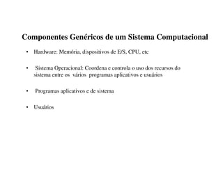 Componentes Genéricos de um Sistema Computacional
 • Hardware: Memória, dispositivos de E/S, CPU, etc

 •    Sistema Operacional: Coordena e controla o uso dos recursos do
     sistema entre os vários programas aplicativos e usuários

 •   Programas aplicativos e de sistema

 • Usuários
 