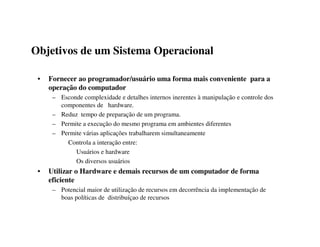Objetivos de um Sistema Operacional

 •   Fornecer ao programador/usuário uma forma mais conveniente para a
     operação do computador
      – Esconde complexidade e detalhes internos inerentes à manipulação e controle dos
        componentes de hardware.
      – Reduz tempo de preparação de um programa.
      – Permite a execução do mesmo programa em ambientes diferentes
      – Permite várias aplicações trabalharem simultaneamente
          Controla a interação entre:
             Usuários e hardware
             Os diversos usuários
 •   Utilizar o Hardware e demais recursos de um computador de forma
     eficiente
      – Potencial maior de utilização de recursos em decorrência da implementação de
        boas políticas de distribuíçao de recursos
 