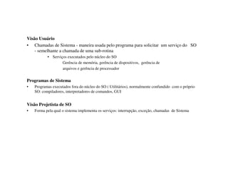 Visão Usuário
• Chamadas de Sistema - maneira usada pelo programa para solicitar um serviço do SO
    - semelhante a chamada de uma sub-rotina
           •   Serviços executados pelo núcleo do SO
                     Gerência de memória, gerência de dispositivos, gerência de
                     arquivos e gerência de processador


Programas de Sistema
•   Programas executados fora do núcleo do SO ( Utilitários), normalmente confundido com o próprio
    SO: compiladores, interpretadores de comandos, GUI


Visão Projetista de SO
•   Forma pela qual o sistema implementa os serviços: interrupção, exceção, chamadas de Sistema
 