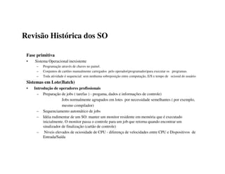 Revisão Histórica dos SO

 Fase primitiva
 •   Sistema Operacional inexistente
      –   Programação através de chaves no painel.
      –   Conjuntos de cartões manualmente carregados pelo operador(programador)para executar os programas.
      –   Toda atividade é sequencial: sem nenhuma sobreposição entre computação, E/S e tempo de ociosid do usuário
 Sistemas em Lote(Batch)
 •   Introdução de operadores profissionais
      – Preparação de jobs ( tarefas ) - progama, dados e informações de controle)
                      Jobs normalmente agrupados em lotes por necessidade semelhantes ( por exemplo,
                      mesmo compilador)
      – Sequenciamento automático de jobs
      – Idéia rudimentar de um SO: manter um monitor residente em memória que é executado
          inicialmente. O monitor passa o controle para um job que retorna quando encontrar um
          sinalizador de finalização (cartão de controle)
      – Niveis elevados de ociosidade de CPU - diferença de velocidades entre CPU e Dispositivos de
          Entrada/Saída
 