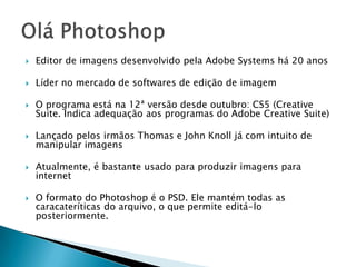 Editor de imagens desenvolvido pela Adobe Systems há 20 anosLíder no mercado de softwares de edição de imagemO programa está na 12ª versão desde outubro: CS5 (CreativeSuite. Indica adequação aos programas do Adobe CreativeSuite)Lançadopelos irmãos Thomas e John Knoll já com intuito de manipularimagensAtualmente, é bastanteusadoparaproduzirimagenspara internetO formato do Photoshop é o PSD. Elemantémtodas as caracateríticas do arquivo, o quepermiteeditá-lo posteriormente.Olá Photoshop