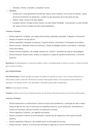 o   Exemplos: Aranhas, escorpiões, carrapatos e ácaros.
 o   Uniramia:
       o   Animais com o corpo geralmente formado por cabeça, tórax e abdome, com um par de antenas, 3 pares

           de pernas locomotoras no cefalotórax, e podem ou não apresentar um ou dois pares de asas.
       o   Hábitat: Todos, exceto os de água salgada.
       o   Exemplos: Moscas, formigas (Classe Insecta), Lacraias (Classe Chilopoda – estes possuem o corpo formado

           por cabeça e tórax) e piolhos de cobra (Classe Diplopoda).


Anatomia e Fisiologia:


 o   Sistema digestório: Completo, com regiões diferenciadas e glândulas associadas. A digestão é extracelular.
 o   Sistema circulatório: Do tipo aberto.
 o   Sistema respiratório: Branquial (Crustáceos), Traqueal (Insetos e Aracnídeos) e Filotraqueal (Aracnídeos).
 o   Sistema excretor: Glândulas antenais (Crustáceos), Túbulos de Malpighi (Insetos e Aracnídeos), e Glândulas

     Coxais (Aracnídeos).
 o   Sistema nervoso: Ganglionar. Na verdade, possuem um “cérebro”, resultante da fusão de vários gânglios.
 o   Sistema Sensorial: Possuem olhos, simples ou compostos, e órgãos de equilíbrio (estatocisto), e sensoriais

     (antenas).


Reprodução: Sexuada (gamética), a maioria das espécies é dióica, a fecundação pode ser interna ou externa, e o desenvolvimento
pode ser direto ou indireto.


DEUTEROSTÔMIOS:


Filo Echinodermata: Animais marinhos possuidores de espinhos na superfície do corpo, e de um sistema ambulacrário ou
hidrovascular, exclusivo deste filo. São dotados de simetria radial (quando adultos, as larvas possuem simetria bilateral),
celomados, com esqueleto interno e não segmentados. Apresentam grande poder de regeneração.


Hábitat: Exclusivamente marinhos.


Exemplos: Estrelas do mar (Classe Asteroidea), Ouriços do mar (Classe Echinoidea), Pepinos do mar (Classe Holoturoidea)…


Anatomia e Fisiologia:


 o   Sistema ambulacrário ou hidrovascular: Sistema exclusivo dos equinodermos, constituído de tubos e bolsas

     cheios de água do mar, que se comunicam com apêndices externos, os pés ambulacrais. Desempenha as
     funções de locomoção, além de contribuir na respiração e excreção.
 o   Sistema digestório: Completo, com digestão extracelular.
 o   Sistema circulatório: Ausente ou muito reduzido, a distribuição de substâncias se dá a partir do fluido

     celômico.
 o   Sistema respiratório: Brânquias, que também atuam na eliminação de excretas.
 o   Sistema excretor: Ausente, os excretas são eliminados na água que circula no sistema hidrovascular.
 