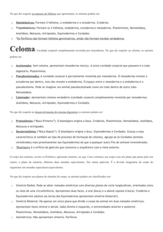 No que diz respeito ao número de folhetos que apresentam, os animais podem ser:


 o   Diploblásticos: Formam 2 folhetos, o endoderma e o ectoderma. Cnidários.
 o   Triploblásticos: Formam os 3 folhetos, endoderma, ectoderma e mesoderma. Platelmintos, Nematódeos,

     Anelídeos, Moluscos, Artrópodes, Equinodermos e Cordados.
 o   *Os Poríferos não formam folhetos germinativos, então não formam tecidos verdadeiros.



Celoma                : Cavidade corporal completamente revestida por mesoderma. No que diz respeito ao celoma, os animais

podem ser:


 o   Acelomados: Sem celoma, apresentam mesoderma maciço. A única cavidade corporal que possuem é o tubo

     digestório. Platelmintos.
 o   Pseudocelomados: A cavidade corporal é parcialmente revestida por mesoderma. O mesoderma reveste o

     ectoderma por dentro, mas não reveste o endoderma. O espaço entre o mesoderma e o endoderma é o
     pseudoceloma. Pode se imaginar um animal pseudocelomado como um tubo dentro de outro tubo.
     Nematódeos.
 o   Celomados: Apresentam celoma verdadeiro (cavidade corporal completamente revestida por mesoderma).

     Anelídeos, Moluscos, Artrópodes, Equinodermos e Cordados.


No que diz respeito ao desenvolvimento do sistema digestório os animais podem ser:


 o   Protostômios (“Boca Primeiro”): O blastóporo origina a boca. Cnidários, Platelmintos, Nematódeos, Anelídeos,

     Moluscos e Artrópodes.
 o   Deuterostômios (“Boca Depois”): O blastóporo origina o ânus. Equinodermos e Cordados. Graças a essa

     característica (e também ao tipo de processo de formação do celoma), agrupa-se os Cordados (animais
     vertebrados) mais proximamente aos Equinodermos do que a qualquer outro Filo de animais invertebrados.
 o   *Blastóporo é o orifício da gástrula que comunica o arquêntero com o meio exterior.


O corpo dos animais, exceto os Poríferos, apresenta simetria, ou seja: Caso cortemos seu corpo com um plano que passa pelo seu
centro, o plano de simetria, obtemos duas metades equivalentes. Em outras palavras: É a divisão imaginária do corpo do
organismo em metades especulares/equivalentes.


No que diz respeito aos planos de simetria do corpo, os animais podem ser classificados em:


 o   Simetria Radial: Pode se obter metades simétricas com diversos planos de corte longitudinais, orientados como

     os raios de uma circunferência. Apresentam duas faces, a oral (boca) e a aboral (oposta à boca). Cnidários e
     Equinodermos adultos (as larvas dos Equinodermos apresentam simetria bilateral!).
 o   Simetria Bilateral: Há apenas um único plano que divide o corpo do animal em duas metades simétricas.

     Apresentam faces ventral e dorsal, lados direito e esquerdo, e extremidades anterior e posterior.
     Platelmintos, Nematódeos, Anelídeos, Moluscos, Artrópodes e Cordados.
 o   Assimétricos: Não apresentam simetria. Poríferos.
 