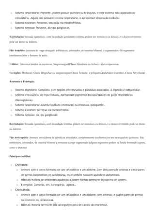 o   Sistema respiratório: Presente, podem possuir pulmões ou brânquias, e este sistema está associado ao

     circulatório. Alguns não possuem sistema respiratório, e apresentam respiração cutânea.
 o   Sistema excretor: Presente, excreção via metanefrídios.
 o   Sistema nervoso: Presente, do tipo ganglionar.


Reprodução: Sexuada (gamética), com fecundação geralmente externa, podem ser monóicos ou dióicos, e o desenvolvimento
pode ser direto ou indireto.


Filo Annelida: Animais de corpo alongado, triblásticos, celomados, de simetria bilateral, e segmentados. Os segmentos
(metâmeros) têm o formato de anéis.


Hábitat: Terrestres úmidos ou aquáticos. Sanguessugas (Classe Hirudinea ou Achaeta) são ectoparasitas.


Exemplos: Minhocas (Classe Oligochaeta), sanguessugas (Classe Achaeta) e poliquetos (Anelídeos marinhos, Classe Polychaeta).


Anatomia e Fisiologia:


 o   Sistema digestório: Completo, com regiões diferenciadas e glândulas associadas. A digestão é extracelular.
 o   Sistema circulatório: Do tipo fechado. Apresentam pigmentos transportadores de gases respiratórios

     (Hemoglobina).
 o   Sistema respiratório: Ausente/cutânea (minhocas) ou branquial (poliquetos).
 o   Sistema excretor: Excreção via metanefrídios.
 o   Sistema nervoso: Do tipo ganglionar.


Reprodução: Sexuada (gamética), com fecundação externa, podem ser monóicos ou dióicos, e o desenvolvimento pode ser direto
ou indireto.


Filo Arthropoda: Animais possuidores de apêndices articulados, completamente recobertos por um exoesqueleto quitinoso. São
triblásticos, celomados, de simetria bilateral e possuem o corpo segmentado (alguns segmentos podem se fundir formando tagmas,
como o abdome).


Principais subfilos:


 o   Crustacea:
       o   Animais com o corpo formado por um cefalotórax e um abdome, com dois pares de antenas e cinco pares

           de pernas locomotoras no cefalotórax, mas também possuem apêndices abdominais.
       o   Hábitat: Maioria de ambientes aquáticos. Existem formas terrestres (tatuzinho de jardim).
       o   Exemplos: Camarão, siri, caranguejo, lagosta…
 o   Chelicerata:
       o   Animais com o corpo formado por um cefalotórax e um abdome, sem antenas, e quatro pares de pernas

           locomotoras no cefalotórax.
       o   Hábitat: Maioria terrestres (Os caranguejos pata-de-cavalo são marinhos).
 
