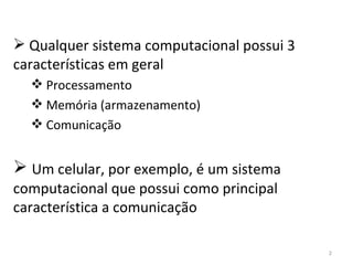 Qualquer sistema computacional possui 3 características em geral Processamento Memória (armazenamento) Comunicação Um celular, por exemplo, é um sistema computacional que possui como principal característica a comunicação 
